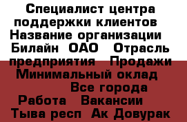 Специалист центра поддержки клиентов › Название организации ­ Билайн, ОАО › Отрасль предприятия ­ Продажи › Минимальный оклад ­ 33 000 - Все города Работа » Вакансии   . Тыва респ.,Ак-Довурак г.